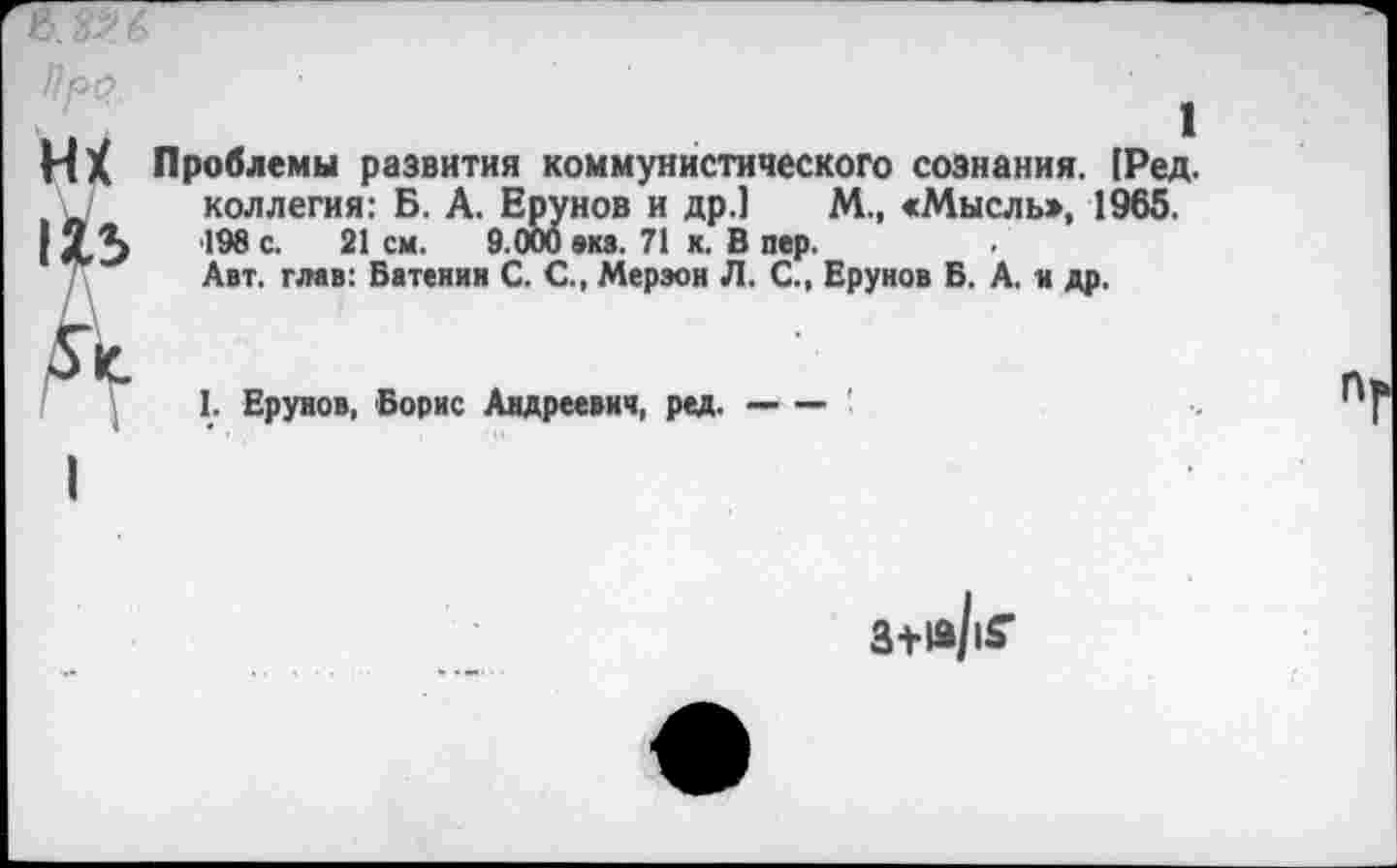 ﻿wx
115
ft
1
Проблемы развития коммунистического сознания. (Ред. коллегия: Б. А. Ерунов и др.] М., «Мысль», 1965. 198 с. 21 см. 9.000 виз. 71 к. В пер.
Авт. глав: Батеиии С. С., Мерэон Л. С., Ерунов Б. А. и др.
I. Ерунов, Борис Андреевич, ред.